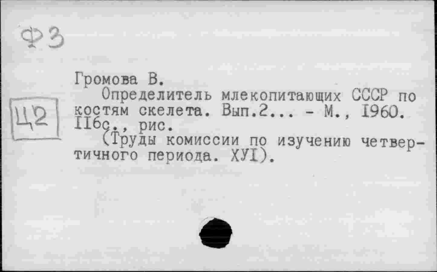 ﻿ФЗ
и
Громова В.
Определитель млекопитающих СССР по костям скелета. Вып.2... - М., I960. 116с., рис.
(Труды комиссии по изучению четвертичного периода. ХУІ).